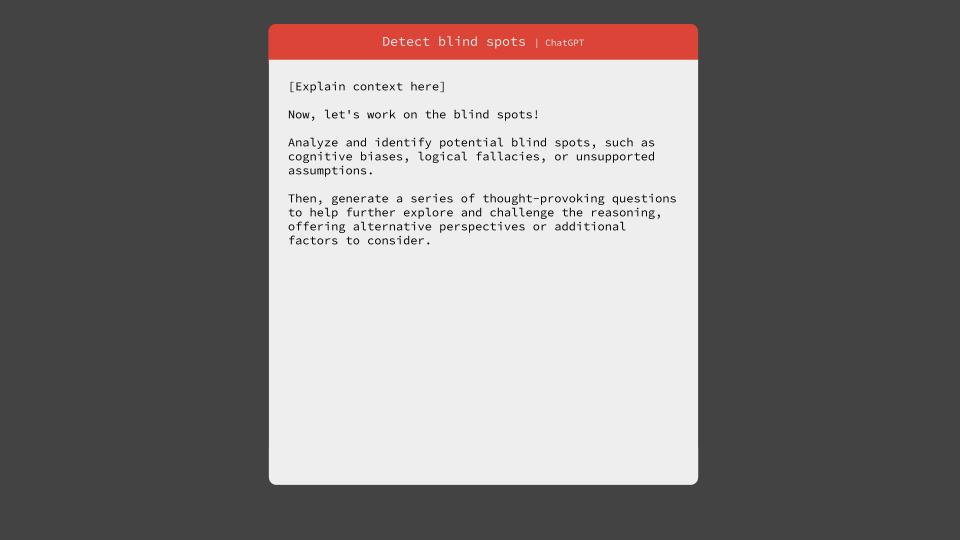 Detect blind spots using ChatGPT. Now, let's work on the blind spots! Analyze and identify potential blind spots, such as cognitive biases, logical fallacies, or unsupported assumptions. Then, generate a series of thought-provoking questions to help further explore and challenge the reasoning, offering alternative perspectives or additional factors to consider.